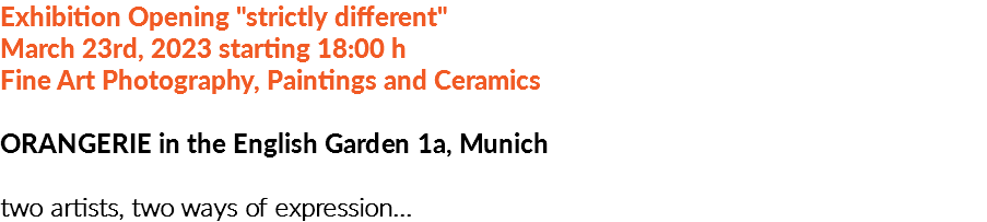 Exhibition Opening "strictly different"  March 23rd, 2023 starting 18:00 h Fine Art Photography, Paintings and Ceramics ORANGERIE in the English Garden 1a, Munich two artists, two ways of expression...
